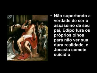 Não suportando a verdade de ser o  assassino de seu pai, Édipo fura os próprios olhos para não ver sua dura realidade, e Jocasta comete suicídio .  