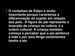 O complexo de Édipo é muito importante porque caracteriza a diferenciação do sujeito em relação aos pais.. A figura do pai representa a inserção da criança na cultura, é a ordem cultural. A criança também começa a perceber que o pai pertence à mãe e por isso dirige sentimentos hostis a ele.  