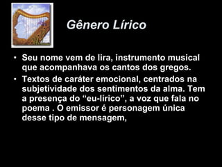 Gênero Lírico  Seu nome vem de lira, instrumento musical que acompanhava os cantos dos gregos.  Textos de caráter emocional, centrados na subjetividade dos sentimentos da alma. Tem a presença do “eu-lírico”, a voz que fala no poema . O emissor é personagem única desse tipo de mensagem,  