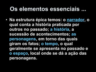 Os elementos essenciais ... Na estrutura épica temos: o  narrador , o qual conta a história praticada por outros no passado;  a história , a sucessão de acontecimentos;  as personagens , em torno das quais giram os fatos;  o tempo , o qual geralmente se apresenta no passado e  o espaço , local onde se dá a ação das personagens.  