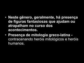 Neste gênero, geralmente, há presença de figuras fantasiosas que ajudam ou atrapalham no curso dos acontecimentos.   Presença de mitologia greco-latina -  contracenando heróis mitológicos e heróis humanos. 