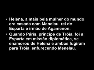 Helena, a mais bela mulher do mundo era casada com Menelau, rei de Esparta e irmão de Agamenon. Quando Páris, príncipe de Tróia, foi a Esparta em missão diplomática, se enamorou de Helena e ambos fugiram para Tróia, enfurecendo Menelau.  