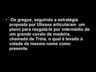 Os gregos, seguindo a estratégia proposta por Ulisses articularam  um plano para resgatá-la por intermédio de um grande cavalo de madeira, chamado de Tróia, o qual é levado à cidade de mesmo nome como presente.   