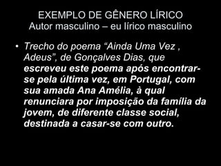 EXEMPLO DE GÊNERO LÍRICO Autor masculino – eu lírico masculino Trecho do poema “Ainda Uma Vez , Adeus”, de Gonçalves Dias, que  escreveu este poema após encontrar-se pela última vez, em Portugal, com sua amada Ana Amélia, à qual renunciara por imposição da família da jovem, de diferente classe social,  destinada a casar-se com outro.   