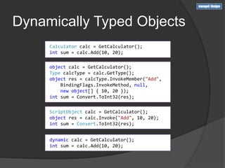 Dynamically Typed Objects
     Calculator calc = GetCalculator();
     int sum = calc.Add(10, 20);

     object calc = GetCalculator();
     Type calcType = calc.GetType();
     object res = calcType.InvokeMember("Add",
         BindingFlags.InvokeMethod, null,
         new object[] { 10, 20 });
     int sum = Convert.ToInt32(res);


     ScriptObject calc = GetCalculator();
     object res = calc.Invoke("Add", 10, 20);
     int sum = Convert.ToInt32(res);


     dynamic calc = GetCalculator();
     int sum = calc.Add(10, 20);
 