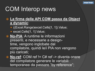 COM Interop news
   La firma delle API COM passa da Object
    a dynamic:
     ((Excel.Range)excel.Cells[1, 1]).Value;
     excel.Cells[1, 1].Value;
 No-PIA: A runtime le informazioni
  presenti, e necessarie a design-
  time, vengono inglobate dal
  compilatore, quindi le/i PIA non vengono
  più caricati;
 No-ref: COM ref != C# ref -> diventa onere
  del compilatore generare le variabili
  temporanee da passare “by reference”;
 
