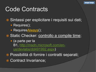 Code Contracts
   Sintassi per esplicitare i requisiti sui dati;
     Requires();
     RequiresAlways();
   Static Checker: controllo a compile time;
     (a parte per la
      B1, http://msdn.microsoft.com/en-
      us/devlabs/dd491992.aspx)
 Possibilità di fornire i contratti separati;
 Contract Invariance;
 