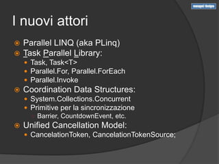 I nuovi attori
   Parallel LINQ (aka PLinq)
   Task Parallel Library:
     Task, Task<T>
     Parallel.For, Parallel.ForEach
     Parallel.Invoke
   Coordination Data Structures:
     System.Collections.Concurrent
     Primitive per la sincronizzazione
      ○ Barrier, CountdownEvent, etc.
   Unified Cancellation Model:
     CancelationToken, CancelationTokenSource;
 
