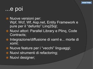 ...e poi
   Nuove versioni per:
    Wpf, Wcf, Wf, Asp.net, Entity Framework e
    pure per il “defunto” Linq2Sql;
   Nuovi attori: Parallel Library e Plinq, Code
    Contracts;
   Integrazione/diffusione di xaml e... morte di
    xoml;
   Nuove feature per i “vecchi” linguaggi;
   Nuovi strumenti di refactoring;
   Nuovi designer;
 