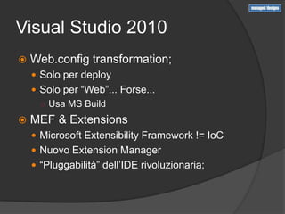 Visual Studio 2010
   Web.config transformation;
     Solo per deploy
     Solo per “Web”... Forse...
      ○ Usa MS Build

   MEF & Extensions
     Microsoft Extensibility Framework != IoC
     Nuovo Extension Manager
     “Pluggabilità” dell’IDE rivoluzionaria;
 