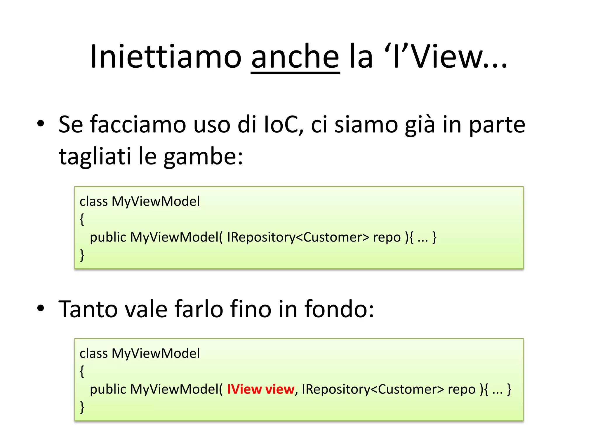 Iniettiamo anche la ‘I’View...
• Se facciamo uso di IoC, ci siamo già in parte
  tagliati le gambe:
    class MyViewModel
    {
      public MyViewModel( IRepository<Customer> repo ){ ... }
    }


• Tanto vale farlo fino in fondo:
    class MyViewModel
    {
      public MyViewModel( IView view, IRepository<Customer> repo ){ ... }
    }
 