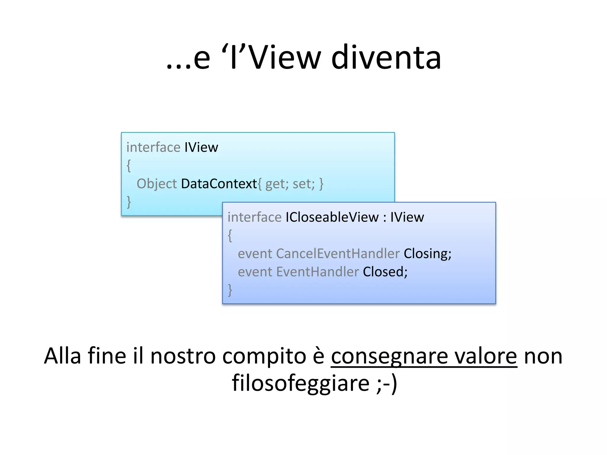 ...e ‘I’View diventa

        interface IView
        {
          Object DataContext{ get; set; }
        }
                        interface ICloseableView : IView
                        {
                          event CancelEventHandler Closing;
                          event EventHandler Closed;
                        }



Alla fine il nostro compito è consegnare valore non
                     filosofeggiare ;-)
 