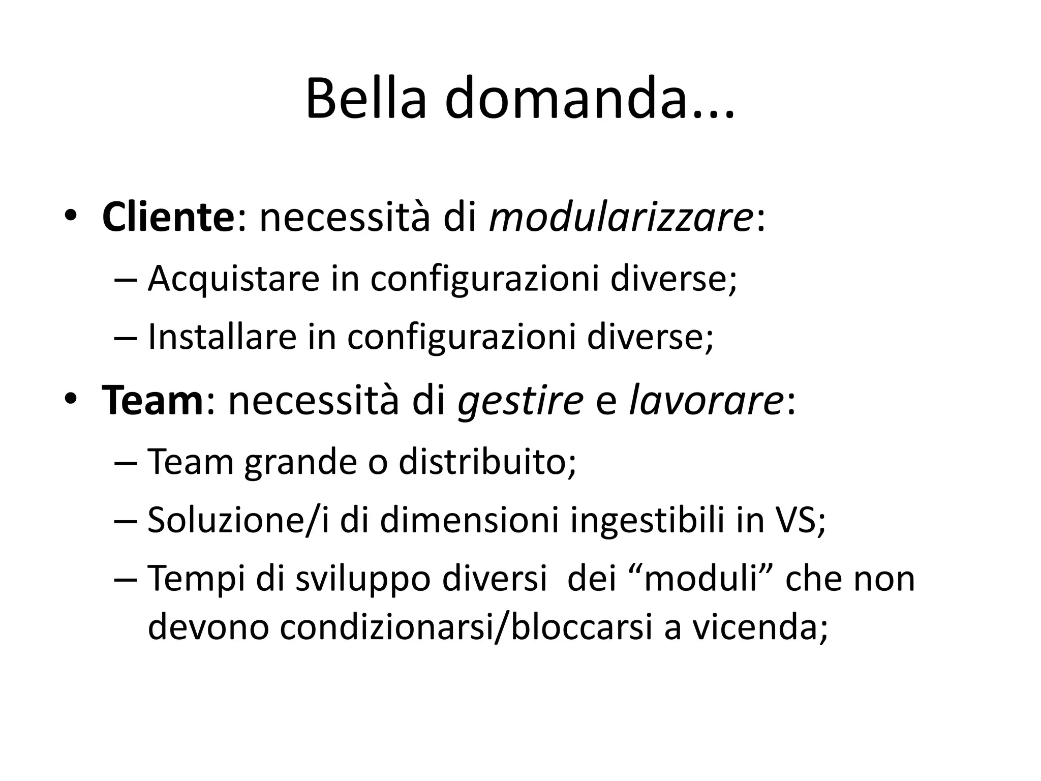 Bella domanda...
• Cliente: necessità di modularizzare:
  – Acquistare in configurazioni diverse;
  – Installare in configurazioni diverse;
• Team: necessità di gestire e lavorare:
  – Team grande o distribuito;
  – Soluzione/i di dimensioni ingestibili in VS;
  – Tempi di sviluppo diversi dei “moduli” che non
    devono condizionarsi/bloccarsi a vicenda;
 