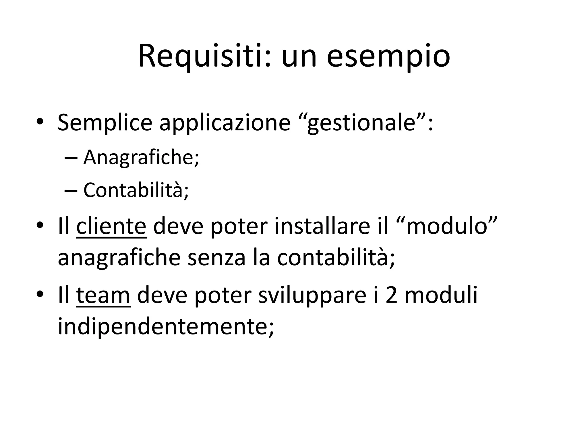 Requisiti: un esempio
• Semplice applicazione “gestionale”:
  – Anagrafiche;
  – Contabilità;
• Il cliente deve poter installare il “modulo”
  anagrafiche senza la contabilità;
• Il team deve poter sviluppare i 2 moduli
  indipendentemente;
 