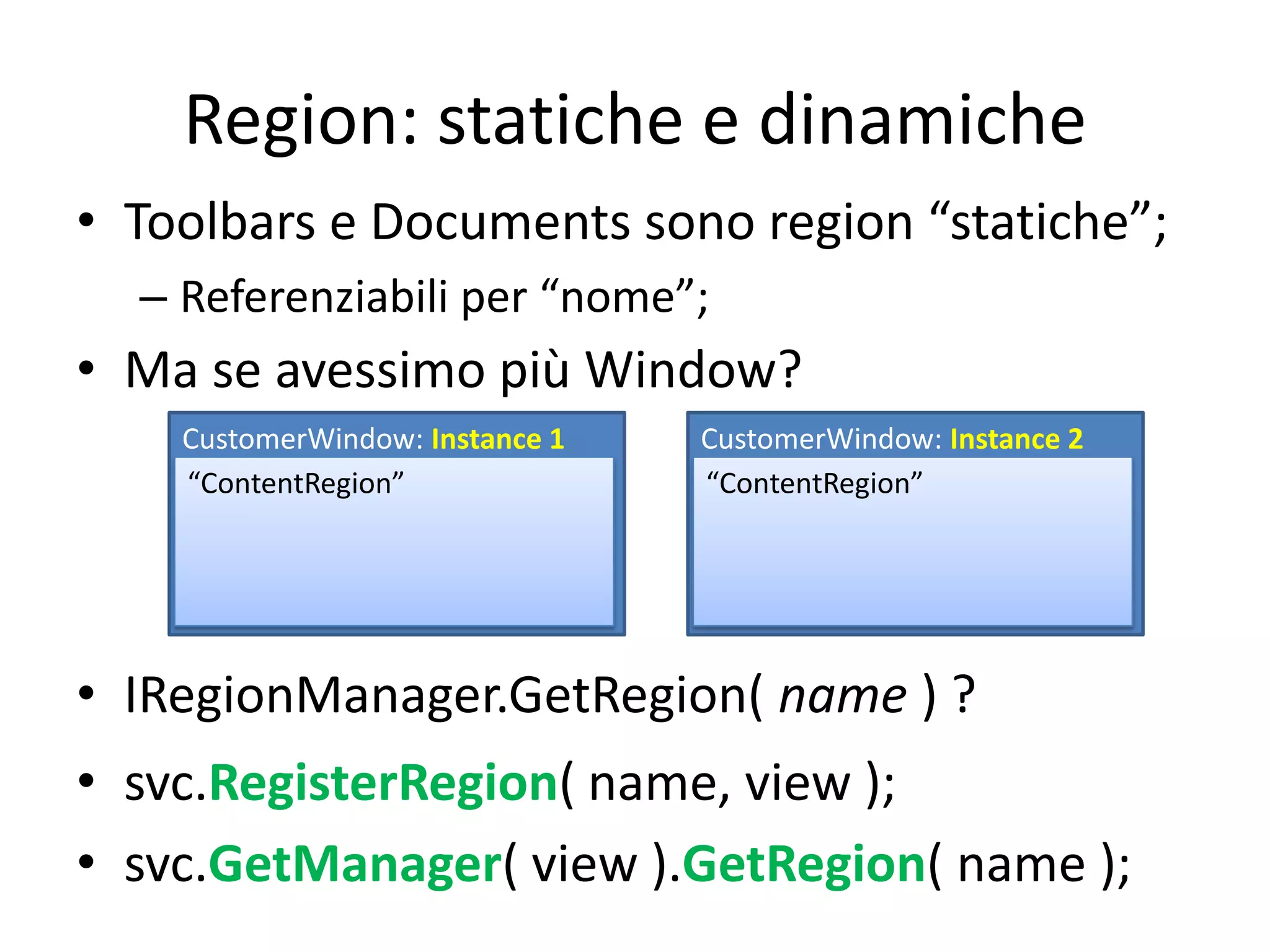 Region: statiche e dinamiche
• Toolbars e Documents sono region “statiche”;
  – Referenziabili per “nome”;
• Ma se avessimo più Window?
    CustomerWindow: Instance 1   CustomerWindow: Instance 2
    “ContentRegion”              “ContentRegion”




• IRegionManager.GetRegion( name ) ?
• svc.RegisterRegion( name, view );
• svc.GetManager( view ).GetRegion( name );
 