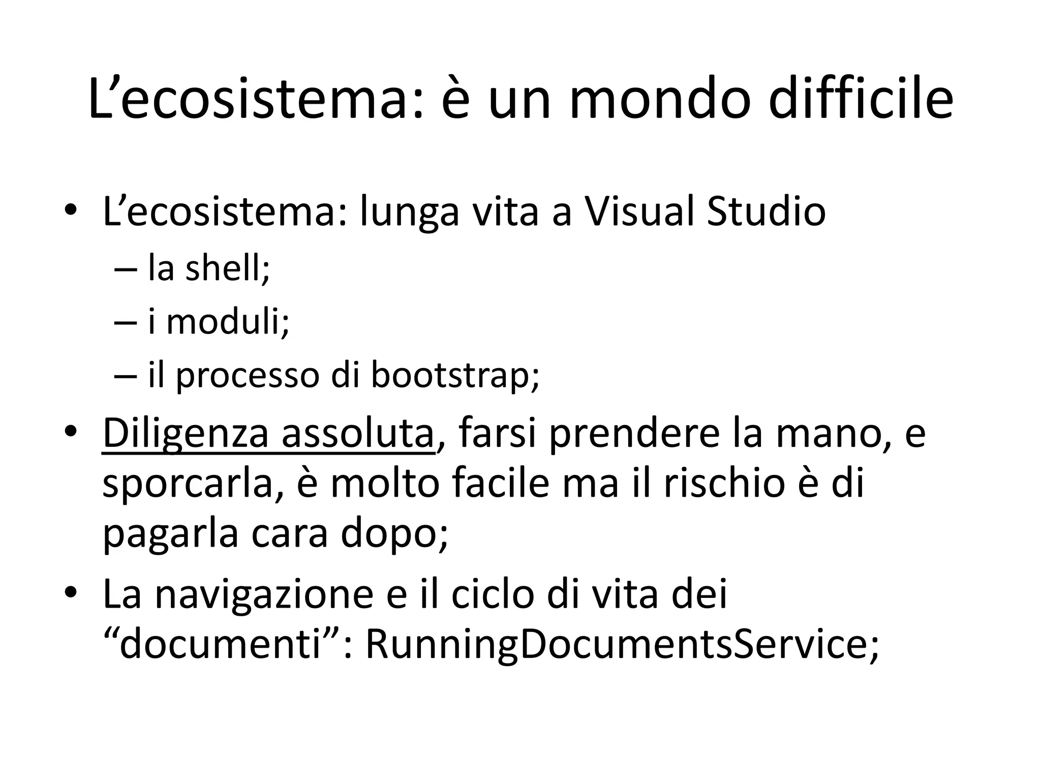 L’ecosistema: è un mondo difficile
• L’ecosistema: lunga vita a Visual Studio
  – la shell;
  – i moduli;
  – il processo di bootstrap;
• Diligenza assoluta, farsi prendere la mano, e
  sporcarla, è molto facile ma il rischio è di
  pagarla cara dopo;
• La navigazione e il ciclo di vita dei
  “documenti”: RunningDocumentsService;
 