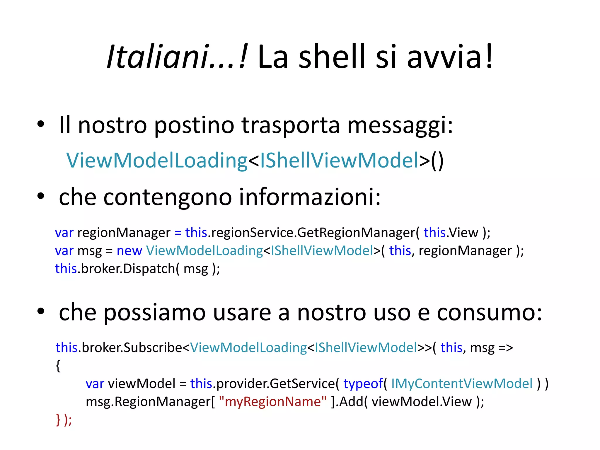 Italiani...! La shell si avvia!
• Il nostro postino trasporta messaggi:
  ViewModelLoading<IShellViewModel>()
• che contengono informazioni:
 var regionManager = this.regionService.GetRegionManager( this.View );
 var msg = new ViewModelLoading<IShellViewModel>( this, regionManager );
 this.broker.Dispatch( msg );


• che possiamo usare a nostro uso e consumo:
 this.broker.Subscribe<ViewModelLoading<IShellViewModel>>( this, msg =>
 {
       var viewModel = this.provider.GetService( typeof( IMyContentViewModel ) )
       msg.RegionManager[ "myRegionName" ].Add( viewModel.View );
 } );
 
