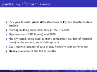 pandas: my eﬀort in this arena



    Pick your favorite: panel data structures or Python structured data
    analysis
    Starting building April 2008 back at AQR Capital
    Open-sourced (BSD license) mid-2009
    Heavily tested, being used by many companies (inc. lots of ﬁnancial
    ﬁrms) as the cornerstone of their systems
    Goal: optimal balance of ease-of-use, ﬂexibility, and performance
    Heavy development the last 6 months




    Wes McKinney ()         Structured data challenges     Rice Statistics   10 / 43
 