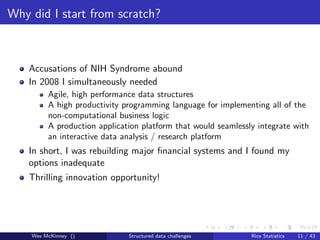 Why did I start from scratch?



    Accusations of NIH Syndrome abound
    In 2008 I simultaneously needed
         Agile, high performance data structures
         A high productivity programming language for implementing all of the
         non-computational business logic
         A production application platform that would seamlessly integrate with
         an interactive data analysis / research platform
    In short, I was rebuilding major ﬁnancial systems and I found my
    options inadequate
    Thrilling innovation opportunity!




    Wes McKinney ()           Structured data challenges       Rice Statistics   11 / 43
 
