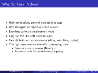 Why did I use Python?



   High productivity general purpose language
   Well thought-out object-oriented model
   Excellent software-development tools
   Easy for MATLAB/R users to learn
   Flexible built-in data structures (dicts, sets, lists, tuples)
   The right open-source scientiﬁc computing tools
         Powerful array processing (NumPy)
         Abundant tools for performance computing




    Wes McKinney ()           Structured data challenges       Rice Statistics   12 / 43
 