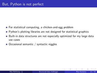 But, Python is not perfect




    For statistical computing, a chicken-and-egg problem
    Python’s plotting libraries are not designed for statistical graphics
    Built-in data structures are not especially optimized for my large data
    use cases
    Occasional semantic / syntactic niggles




    Wes McKinney ()           Structured data challenges      Rice Statistics   13 / 43
 