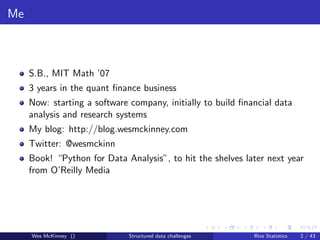 Me



     S.B., MIT Math ’07
     3 years in the quant ﬁnance business
     Now: starting a software company, initially to build ﬁnancial data
     analysis and research systems
     My blog: http://blog.wesmckinney.com
     Twitter: @wesmckinn
     Book! “Python for Data Analysis”, to hit the shelves later next year
     from O’Reilly Media




     Wes McKinney ()          Structured data challenges     Rice Statistics   2 / 43
 