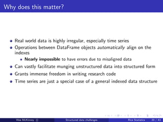 Why does this matter?




   Real world data is highly irregular, especially time series
   Operations between DataFrame objects automatically align on the
   indexes
         Nearly impossible to have errors due to misaligned data
   Can vastly facilitate munging unstructured data into structured form
   Grants immense freedom in writing research code
   Time series are just a special case of a general indexed data structure




    Wes McKinney ()           Structured data challenges      Rice Statistics   20 / 43
 