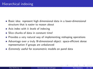 Hierarchical indexing



    Basic idea: represent high dimensional data in a lower-dimensional
    structure that is easier to reason about
    Axis index with k levels of indexing
    Slice chunks of data in constant time!
    Provides a very natural way of implementing reshaping operations
    Advantage over a truly N-dimensional object: space-eﬃcient dense
    representation if groups are unbalanced
    Extremely useful for econometric models on panel data




    Wes McKinney ()          Structured data challenges     Rice Statistics   22 / 43
 