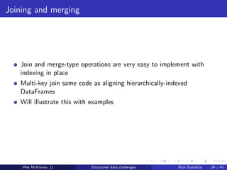 Joining and merging




   Join and merge-type operations are very easy to implement with
   indexing in place
   Multi-key join same code as aligning hierarchically-indexed
   DataFrames
   Will illustrate this with examples




    Wes McKinney ()         Structured data challenges    Rice Statistics   24 / 43
 