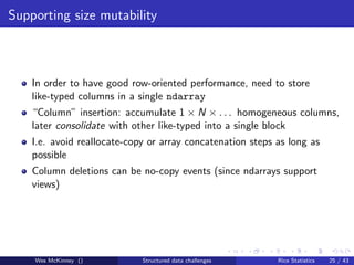 Supporting size mutability



    In order to have good row-oriented performance, need to store
    like-typed columns in a single ndarray
    “Column” insertion: accumulate 1 × N × . . . homogeneous columns,
    later consolidate with other like-typed into a single block
    I.e. avoid reallocate-copy or array concatenation steps as long as
    possible
    Column deletions can be no-copy events (since ndarrays support
    views)




    Wes McKinney ()          Structured data challenges     Rice Statistics   25 / 43
 