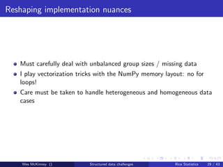 Reshaping implementation nuances




   Must carefully deal with unbalanced group sizes / missing data
   I play vectorization tricks with the NumPy memory layout: no for
   loops!
   Care must be taken to handle heterogeneous and homogeneous data
   cases




    Wes McKinney ()        Structured data challenges    Rice Statistics   29 / 43
 