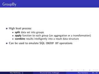 GroupBy




   High level process
        split data set into groups
        apply function to each group (an aggregation or a transformation)
        combine results intelligently into a result data structure
   Can be used to emulate SQL GROUP BY operations




   Wes McKinney ()           Structured data challenges      Rice Statistics   30 / 43
 