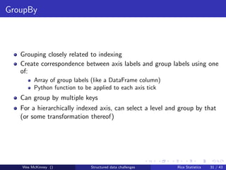 GroupBy



   Grouping closely related to indexing
   Create correspondence between axis labels and group labels using one
   of:
        Array of group labels (like a DataFrame column)
        Python function to be applied to each axis tick
   Can group by multiple keys
   For a hierarchically indexed axis, can select a level and group by that
   (or some transformation thereof)




   Wes McKinney ()           Structured data challenges    Rice Statistics   31 / 43
 