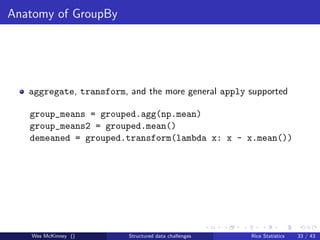 Anatomy of GroupBy




   aggregate, transform, and the more general apply supported

   group_means = grouped.agg(np.mean)
   group_means2 = grouped.mean()
   demeaned = grouped.transform(lambda x: x - x.mean())




   Wes McKinney ()       Structured data challenges   Rice Statistics   33 / 43
 