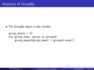 Anatomy of GroupBy




   The GroupBy object is also iterable

   group_means = {}
   for group_name, group in grouped:
       group_means[group_name] = grouped.mean()




   Wes McKinney ()         Structured data challenges   Rice Statistics   34 / 43
 