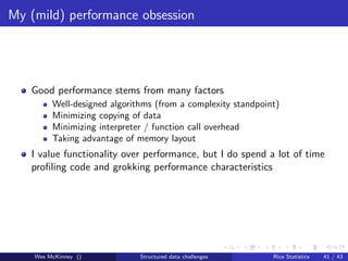 My (mild) performance obsession




   Good performance stems from many factors
         Well-designed algorithms (from a complexity standpoint)
         Minimizing copying of data
         Minimizing interpreter / function call overhead
         Taking advantage of memory layout
   I value functionality over performance, but I do spend a lot of time
   proﬁling code and grokking performance characteristics




    Wes McKinney ()           Structured data challenges      Rice Statistics   41 / 43
 