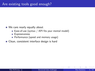 Are existing tools good enough?




   We care nearly equally about
         Ease-of-use (syntax / API ﬁts your mental model)
         Expressiveness
         Performance (speed and memory usage)
   Clean, consistent interface design is hard




    Wes McKinney ()           Structured data challenges    Rice Statistics   5 / 43
 