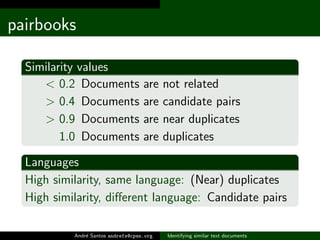 pairbooks

  Similarity values
     < 0.2 Documents                are    not related
     > 0.4 Documents                are    candidate pairs
     > 0.9 Documents                are    near duplicates
         1.0 Documents              are    duplicates

  Languages
  High similarity, same language: (Near) duplicates
  High similarity, diﬀerent language: Candidate pairs

           Andr´ Santos andrefs@cpan.org
               e                           Identifying similar text documents
 