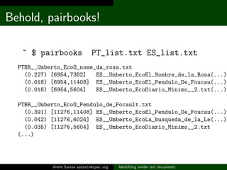 Behold, pairbooks!

   ~ $ pairbooks                PT_list.txt ES_list.txt
  PTBR__Umberto_EcoO_nome_da_rosa.txt
    (0.227) [6954,7382]   ES__Umberto_EcoEl_Nombre_de_la_Rosa(...)
    (0.018) [6954,11408] ES__Umberto_EcoEl_Pendulo_De_Foucau(...)
    (0.018) [6954,5604]   ES__Umberto_EcoDiario_Minimo__2.txt(...)

  PTBR__Umberto_EcoO_Pendulo_de_Focault.txt
    (0.391) [11276,11408] ES__Umberto_EcoEl_Pendulo_De_Foucau(...)
    (0.042) [11276,6024] ES__Umberto_EcoLa_busqueda_de_la_Le(...)
    (0.035) [11276,5604] ES__Umberto_EcoDiario_Minimo__2.txt
  (...)




            Andr´ Santos andrefs@cpan.org
                e                           Identifying similar text documents
 