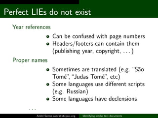 Perfect LIEs do not exist
  Year references
                         Can be confused with page numbers
                         Headers/footers can contain them
                         (publishing year, copyright, . . . )
  Proper names
                         Sometimes are translated (e.g. “S˜o
                                                          a
                         Tom´” “Judas Tom´” etc)
                              e,           e,
                         Some languages use diﬀerent scripts
                         (e.g. Russian)
                         Some languages have declensions
        ...
              Andr´ Santos andrefs@cpan.org
                  e                           Identifying similar text documents
 