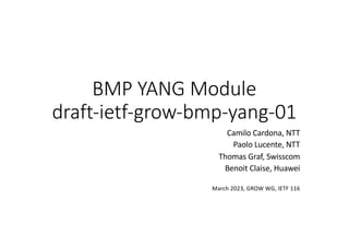 BMP YANG Module
draft-ietf-grow-bmp-yang-01
Camilo Cardona, NTT
Paolo Lucente, NTT
Thomas Graf, Swisscom
Benoit Claise, Huawei
March 2023, GROW WG, IETF 116
 