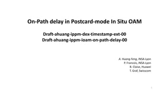 On-Path delay in Postcard-mode In Situ OAM
Draft-ahuang-ippm-dex-timestamp-ext-00
Draft-ahuang-ippm-ioam-on-path-delay-00
A. Huang Feng, INSA-Lyon
P. Francois, INSA-Lyon
B. Claise, Huawei
T. Graf, Swisscom
1
 