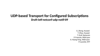 UDP-based Transport for Configured Subscriptions
Draft-ietf-netconf-udp-notif-09
G. Zheng, Huawei
T. Zhou, Huawei
T. Graf, Swisscom
P. Francois, INSA-Lyon
A. Huang Feng, INSA-Lyon
P. Lucente, NTT
 