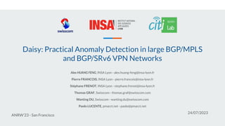 Daisy: Practical Anomaly Detection in large BGP/MPLS
and BGP/SRv6 VPN Networks
Alex HUANG FENG, INSA Lyon - alex.huang-feng@insa-lyon.fr
Pierre FRANCOIS, INSA Lyon - pierre.francois@insa-lyon.fr
Stéphane FRENOT, INSA Lyon - stephane.frenot@insa-lyon.fr
Thomas GRAF, Swisscom - thomas.graf@swisscom.com
Wanting DU, Swisscom - wanting.du@swisscom.com
Paolo LUCENTE, pmacct.net - paolo@pmacct.net
ANRW’23 - San Francisco
24/07/2023
 