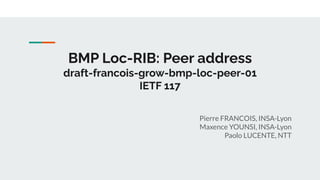 BMP Loc-RIB: Peer address
draft-francois-grow-bmp-loc-peer-01
IETF 117
Pierre FRANCOIS, INSA-Lyon
Maxence YOUNSI, INSA-Lyon
Paolo LUCENTE, NTT
 