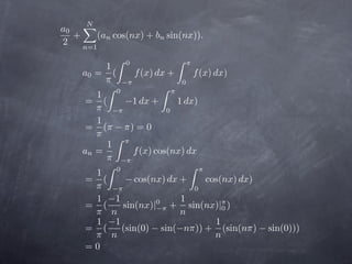N
     
a0
   +     (an cos(nx) + bn sin(nx)).
2    n=1

                0              π
          1
     a0 = (       f (x) dx +       f (x) dx)
          π −π                 0
           0              π
        1
      = (      −1 dx +        1 dx)
        π −π               0
        1
      = (π − π) = 0
        π 
          1 π
     an =        f (x) cos(nx) dx
          π −π
           0                      π
        1
      = (      − cos(nx) dx +          cos(nx) dx)
        π −π                       0
        1 −1                   1
      = (     sin(nx)|−π + sin(nx)|π )
                        0
                                            0
        π n                    n
        1 −1                              1
      = (     (sin(0) − sin(−nπ)) + (sin(nπ) − sin(0)))
        π n                              n
      =0
 