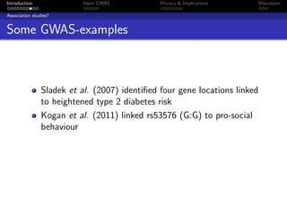 Introduction               Open GWAS           Privacy & Implications       Discussion

Association studies?


Some GWAS-examples



                Sladek et al. (2007) identiﬁed four gene locations linked
                to heightened type 2 diabetes risk
                Kogan et al. (2011) linked rs53576 (G:G) to pro-social
                behaviour
 