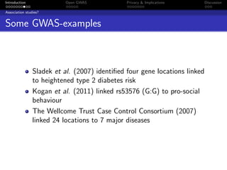 Introduction               Open GWAS           Privacy & Implications       Discussion

Association studies?


Some GWAS-examples



                Sladek et al. (2007) identiﬁed four gene locations linked
                to heightened type 2 diabetes risk
                Kogan et al. (2011) linked rs53576 (G:G) to pro-social
                behaviour
                The Wellcome Trust Case Control Consortium (2007)
                linked 24 locations to 7 major diseases
 