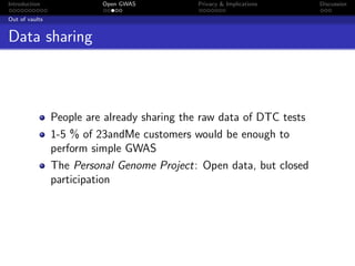 Introduction              Open GWAS          Privacy & Implications    Discussion

Out of vaults


Data sharing



                People are already sharing the raw data of DTC tests
                1-5 % of 23andMe customers would be enough to
                perform simple GWAS
                The Personal Genome Project: Open data, but closed
                participation
 