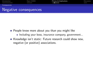 Introduction             Open GWAS            Privacy & Implications       Discussion

Consequences


Negative consequences



               People know more about you than you might like
                   Including your boss, insurance company, government...
               Knowledge isn’t static: Future research could show new,
               negative (or positive) associations.
 